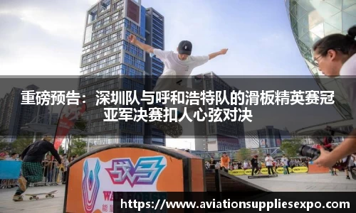 重磅预告：深圳队与呼和浩特队的滑板精英赛冠亚军决赛扣人心弦对决